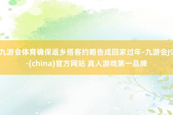 九游会体育确保返乡搭客约略告成回家过年-九游会J9·(china)官方网站 真人游戏第一品牌