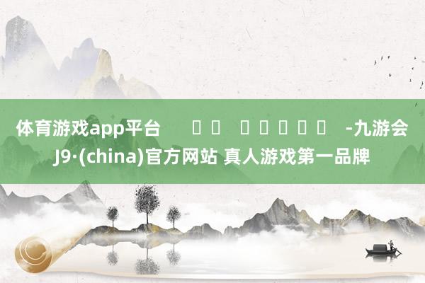 体育游戏app平台      		  					  -九游会J9·(china)官方网站 真人游戏第一品牌