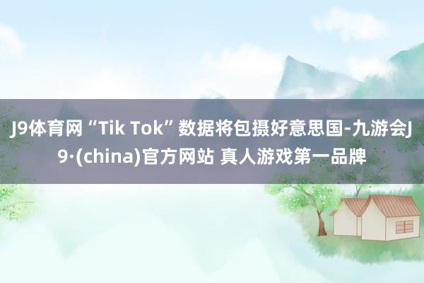 J9体育网“Tik Tok”数据将包摄好意思国-九游会J9·(china)官方网站 真人游戏第一品牌