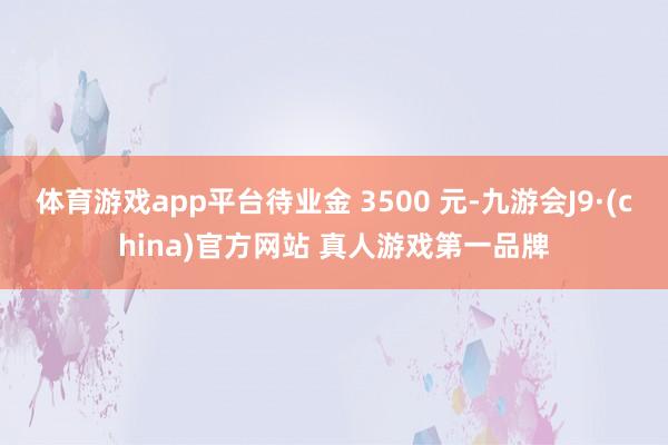 体育游戏app平台待业金 3500 元-九游会J9·(china)官方网站 真人游戏第一品牌