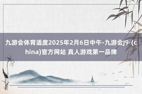 九游会体育适度2025年2月6日中午-九游会J9·(china)官方网站 真人游戏第一品牌