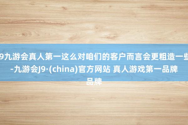 J9九游会真人第一这么对咱们的客户而言会更粗造一些-九游会J9·(china)官方网站 真人游戏第一品牌