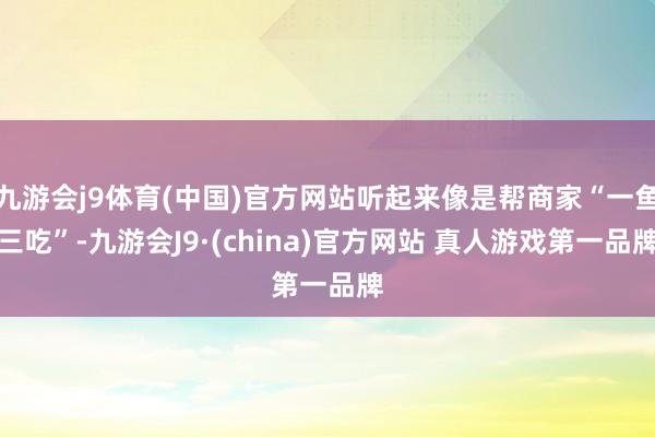 九游会j9体育(中国)官方网站听起来像是帮商家“一鱼三吃”-九游会J9·(china)官方网站 真人游戏第一品牌