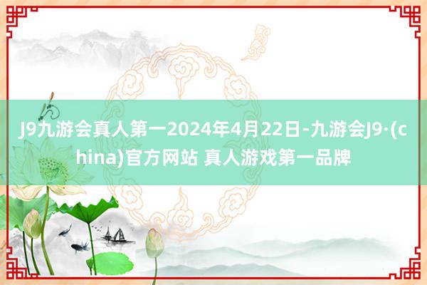 J9九游会真人第一2024年4月22日-九游会J9·(china)官方网站 真人游戏第一品牌