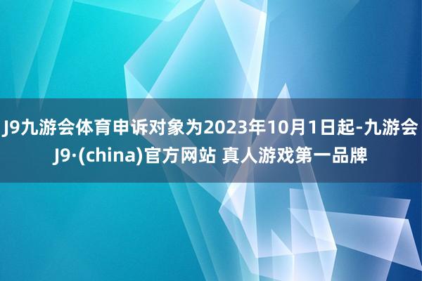 J9九游会体育申诉对象为2023年10月1日起-九游会J9·(china)官方网站 真人游戏第一品牌