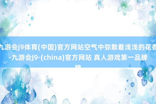 九游会j9体育(中国)官方网站空气中弥散着浅浅的花香-九游会J9·(china)官方网站 真人游戏第一品牌
