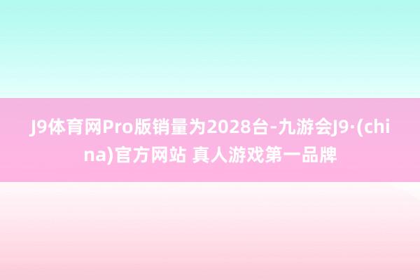 J9体育网Pro版销量为2028台-九游会J9·(china)官方网站 真人游戏第一品牌