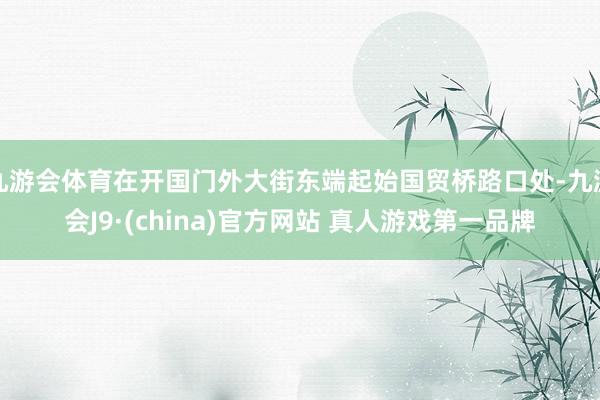 九游会体育在开国门外大街东端起始国贸桥路口处-九游会J9·(china)官方网站 真人游戏第一品牌