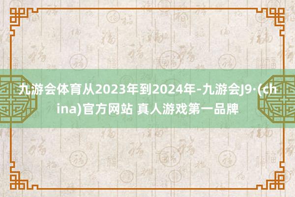 九游会体育　　从2023年到2024年-九游会J9·(china)官方网站 真人游戏第一品牌