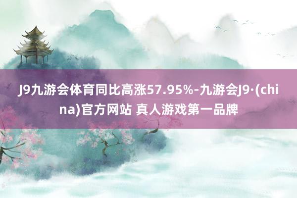 J9九游会体育同比高涨57.95%-九游会J9·(china)官方网站 真人游戏第一品牌