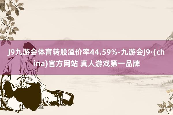 J9九游会体育转股溢价率44.59%-九游会J9·(china)官方网站 真人游戏第一品牌