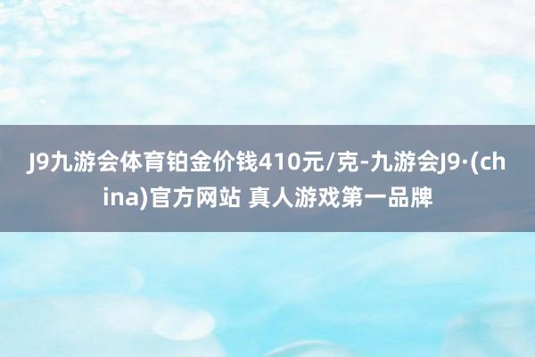 J9九游会体育铂金价钱410元/克-九游会J9·(china)官方网站 真人游戏第一品牌