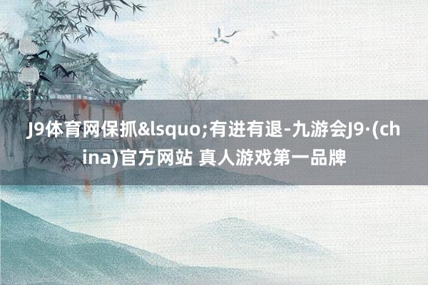 J9体育网保抓&lsquo;有进有退-九游会J9·(china)官方网站 真人游戏第一品牌