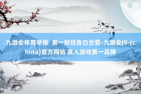 九游会体育举报  第一财经告白合营-九游会J9·(china)官方网站 真人游戏第一品牌
