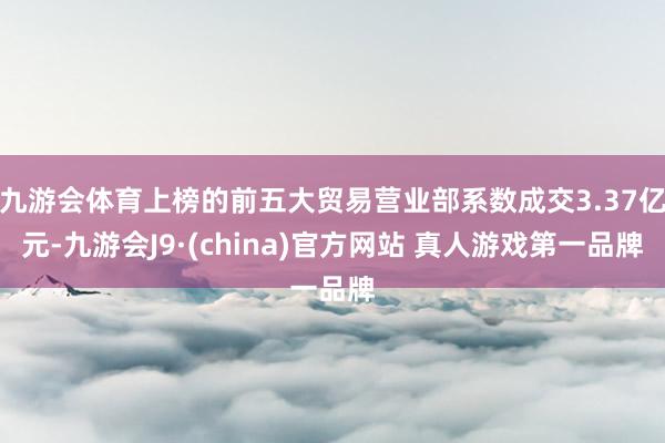 九游会体育上榜的前五大贸易营业部系数成交3.37亿元-九游会J9·(china)官方网站 真人游戏第一品牌