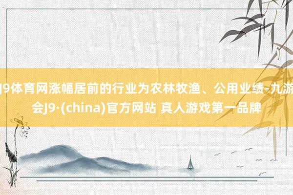 J9体育网涨幅居前的行业为农林牧渔、公用业绩-九游会J9·(china)官方网站 真人游戏第一品牌