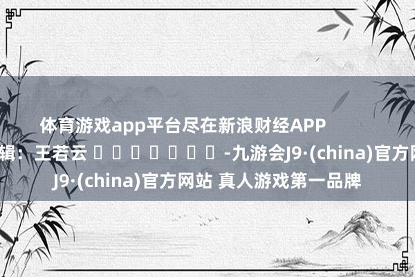体育游戏app平台尽在新浪财经APP            						职守剪辑：王若云 							-九游会J9·(china)官方网站 真人游戏第一品牌