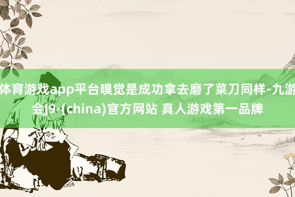 体育游戏app平台嗅觉是成功拿去磨了菜刀同样-九游会J9·(china)官方网站 真人游戏第一品牌