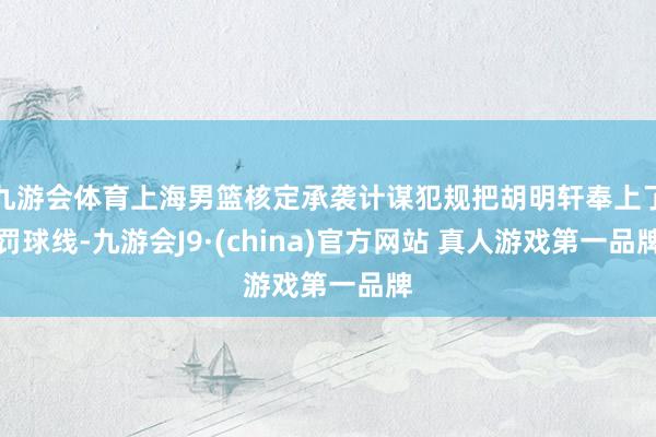 九游会体育上海男篮核定承袭计谋犯规把胡明轩奉上了罚球线-九游会J9·(china)官方网站 真人游戏第一品牌