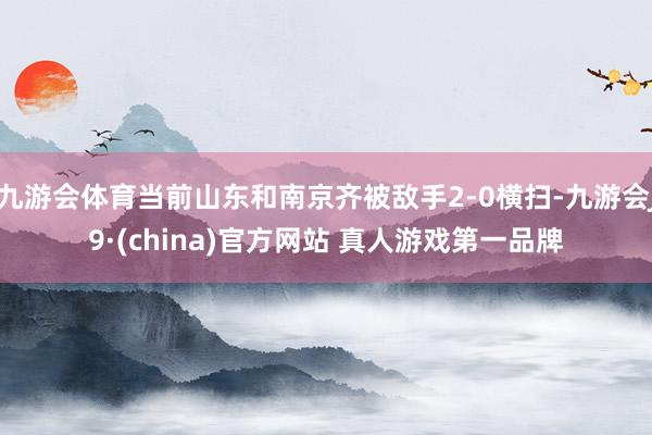 九游会体育当前山东和南京齐被敌手2-0横扫-九游会J9·(china)官方网站 真人游戏第一品牌