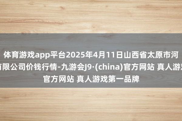 体育游戏app平台2025年4月11日山西省太原市河西农居品有限公司价钱行情-九游会J9·(china)官方网站 真人游戏第一品牌
