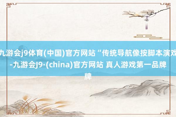 九游会j9体育(中国)官方网站“传统导航像按脚本演戏-九游会J9·(china)官方网站 真人游戏第一品牌