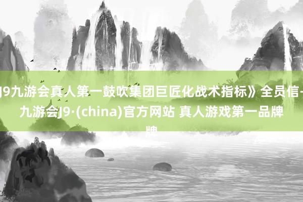 J9九游会真人第一鼓吹集团巨匠化战术指标》全员信-九游会J9·(china)官方网站 真人游戏第一品牌