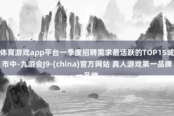 体育游戏app平台一季度招聘需求最活跃的TOP15城市中-九游会J9·(china)官方网站 真人游戏第一品牌