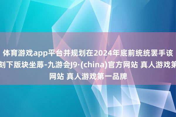 体育游戏app平台并规划在2024年底前统统罢手该斥地确刻下版块坐蓐-九游会J9·(china)官方网站 真人游戏第一品牌