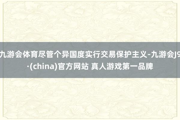 九游会体育尽管个异国度实行交易保护主义-九游会J9·(china)官方网站 真人游戏第一品牌