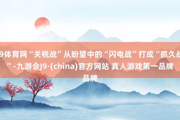 J9体育网“关税战”从盼望中的“闪电战”打成“抓久战”-九游会J9·(china)官方网站 真人游戏第一品牌