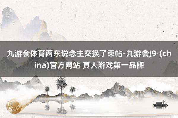 九游会体育两东说念主交换了柬帖-九游会J9·(china)官方网站 真人游戏第一品牌