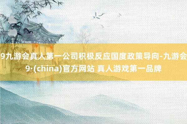 J9九游会真人第一公司积极反应国度政策导向-九游会J9·(china)官方网站 真人游戏第一品牌