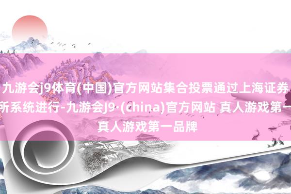 九游会j9体育(中国)官方网站集合投票通过上海证券来回所系统进行-九游会J9·(china)官方网站 真人游戏第一品牌
