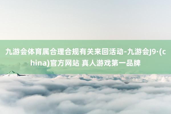 九游会体育属合理合规有关来回活动-九游会J9·(china)官方网站 真人游戏第一品牌