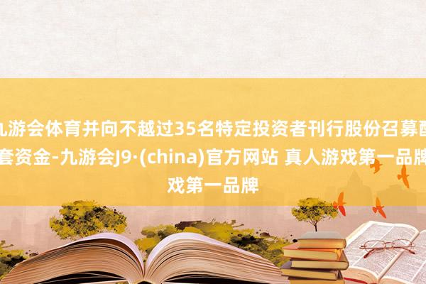九游会体育并向不越过35名特定投资者刊行股份召募配套资金-九游会J9·(china)官方网站 真人游戏第一品牌