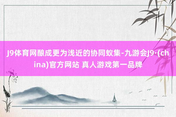 J9体育网酿成更为浅近的协同蚁集-九游会J9·(china)官方网站 真人游戏第一品牌