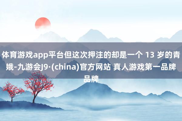 体育游戏app平台但这次押注的却是一个 13 岁的青娥-九游会J9·(china)官方网站 真人游戏第一品牌