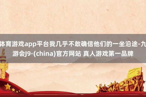 体育游戏app平台我几乎不敢确信他们的一坐沿途-九游会J9·(china)官方网站 真人游戏第一品牌