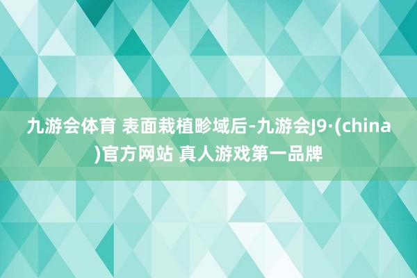 九游会体育 　　表面栽植畛域后-九游会J9·(china)官方网站 真人游戏第一品牌