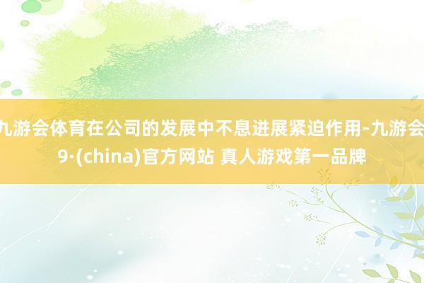 九游会体育在公司的发展中不息进展紧迫作用-九游会J9·(china)官方网站 真人游戏第一品牌