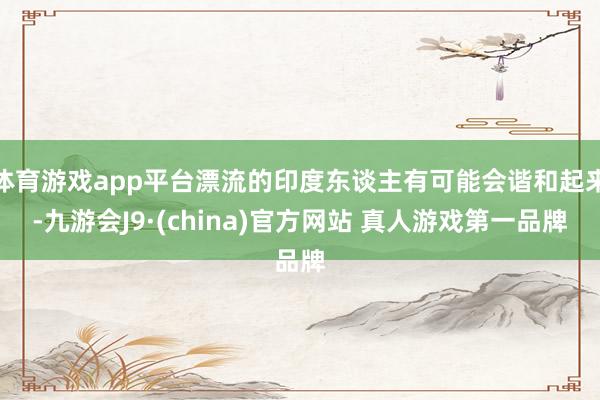 体育游戏app平台漂流的印度东谈主有可能会谐和起来-九游会J9·(china)官方网站 真人游戏第一品牌