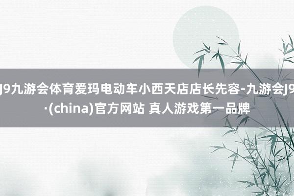 J9九游会体育爱玛电动车小西天店店长先容-九游会J9·(china)官方网站 真人游戏第一品牌