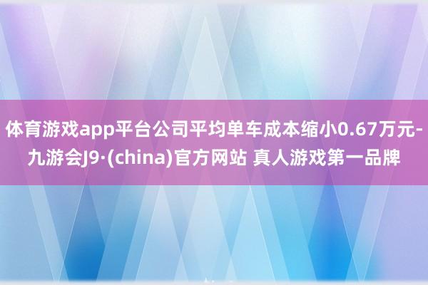 体育游戏app平台公司平均单车成本缩小0.67万元-九游会J9·(china)官方网站 真人游戏第一品牌