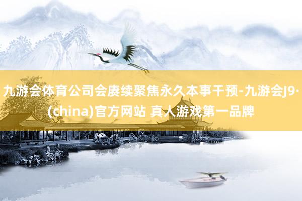 九游会体育公司会赓续聚焦永久本事干预-九游会J9·(china)官方网站 真人游戏第一品牌