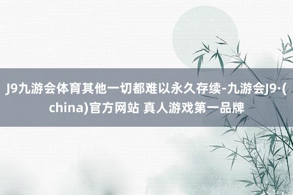 J9九游会体育其他一切都难以永久存续-九游会J9·(china)官方网站 真人游戏第一品牌