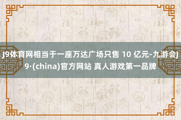 J9体育网相当于一座万达广场只售 10 亿元-九游会J9·(china)官方网站 真人游戏第一品牌