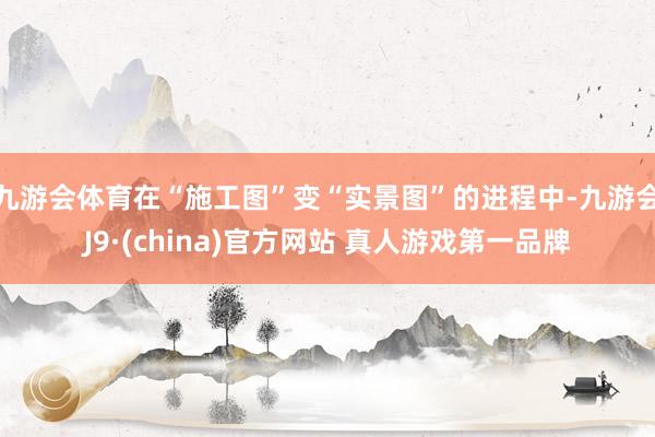 九游会体育在“施工图”变“实景图”的进程中-九游会J9·(china)官方网站 真人游戏第一品牌