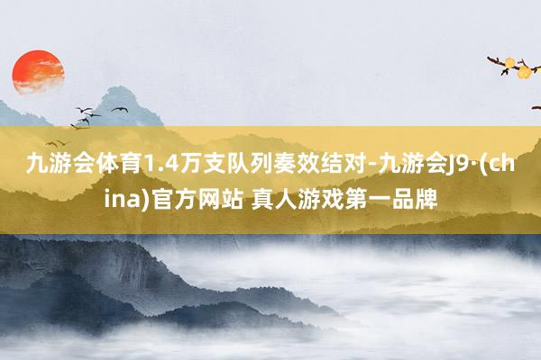 九游会体育1.4万支队列奏效结对-九游会J9·(china)官方网站 真人游戏第一品牌