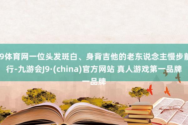 J9体育网一位头发斑白、身背吉他的老东说念主慢步前行-九游会J9·(china)官方网站 真人游戏第一品牌